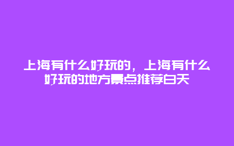 上海有什么好玩的，上海有什么好玩的地方景点推荐白天