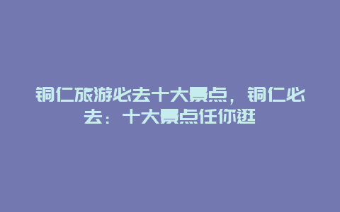 铜仁旅游必去十大景点，铜仁必去：十大景点任你逛