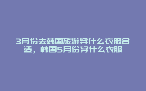 3月份去韩国旅游穿什么衣服合适，韩国5月份穿什么衣服