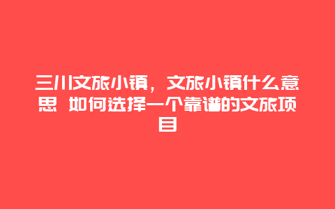 三川文旅小镇，文旅小镇什么意思 如何选择一个靠谱的文旅项目