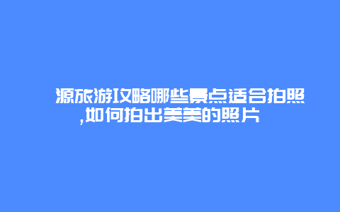 婺源旅游攻略哪些景点适合拍照,如何拍出美美的照片