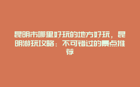 昆明市哪里好玩的地方好玩，昆明游玩攻略：不可错过的景点推荐