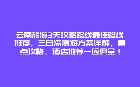 云南旅游3天攻略路线最佳路线推荐，三日深度游方案详解，景点攻略、酒店推荐一应俱全！