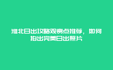 淮北日出攻略观赏点推荐，如何拍出完美日出照片