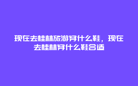 现在去桂林旅游穿什么鞋，现在去桂林穿什么鞋合适