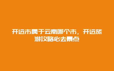 开远市属于云南哪个市，开远旅游攻略必去景点