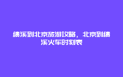 绩溪到北京旅游攻略，北京到绩溪火车时刻表