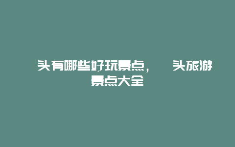 汕头有哪些好玩景点，汕头旅游景点大全