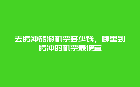 去腾冲旅游机票多少钱，哪里到腾冲的机票最便宜