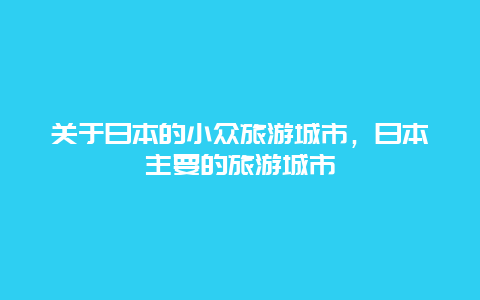 关于日本的小众旅游城市，日本主要的旅游城市