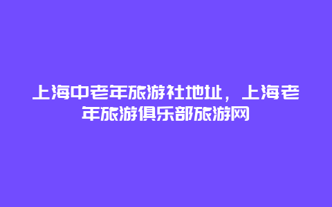 上海中老年旅游社地址，上海老年旅游俱乐部旅游网