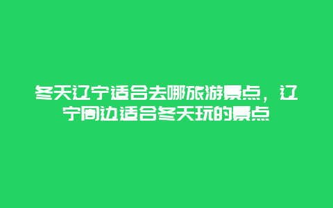 冬天辽宁适合去哪旅游景点，辽宁周边适合冬天玩的景点