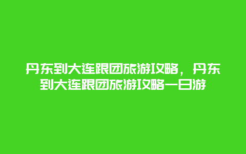 丹东到大连跟团旅游攻略，丹东到大连跟团旅游攻略一日游