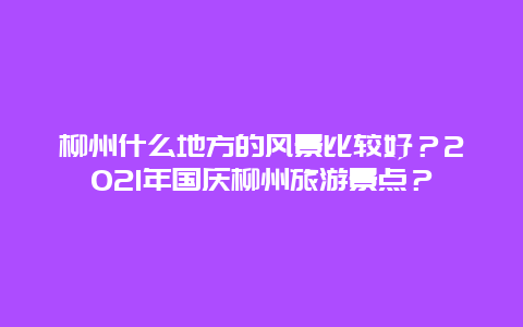 柳州什么地方的风景比较好？2021年国庆柳州旅游景点？