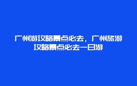 广州游攻略景点必去，广州旅游攻略景点必去一日游