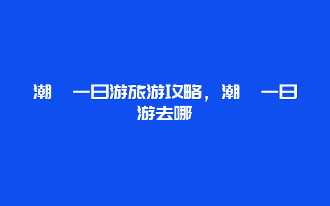 潮汕一日游旅游攻略，潮汕一日游去哪