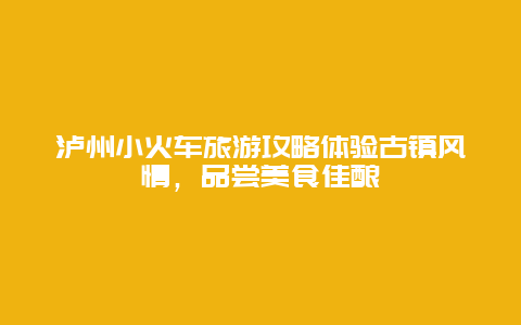 泸州小火车旅游攻略体验古镇风情，品尝美食佳酿