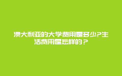 澳大利亚的大学费用是多少?生活费用是怎样的？