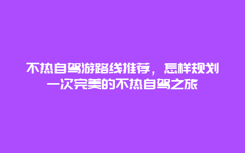 不热自驾游路线推荐，怎样规划一次完美的不热自驾之旅