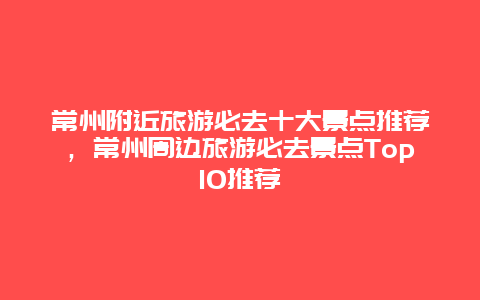 常州附近旅游必去十大景点推荐，常州周边旅游必去景点Top10推荐