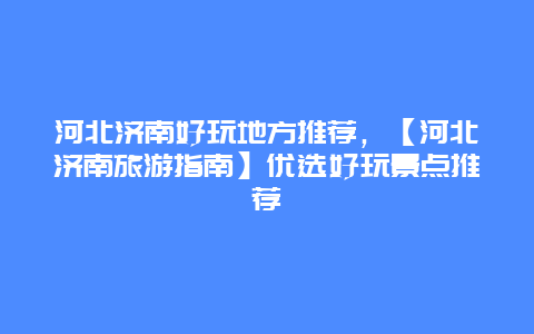 河北济南好玩地方推荐，【河北济南旅游指南】优选好玩景点推荐