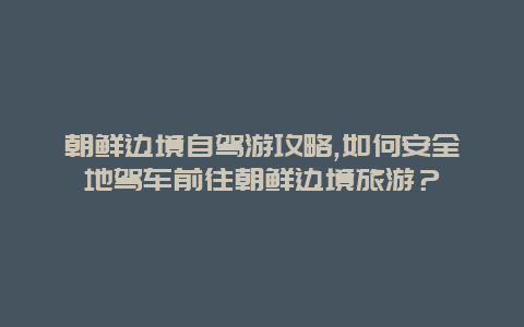 朝鲜边境自驾游攻略,如何安全地驾车前往朝鲜边境旅游？