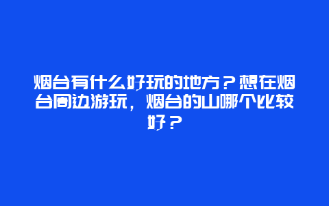 烟台有什么好玩的地方？想在烟台周边游玩，烟台的山哪个比较好？