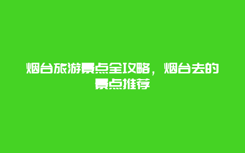 烟台旅游景点全攻略，烟台去的景点推荐