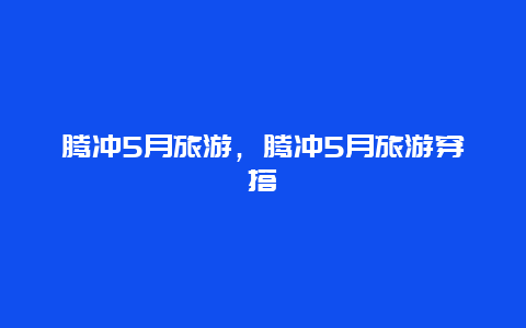 腾冲5月旅游，腾冲5月旅游穿搭