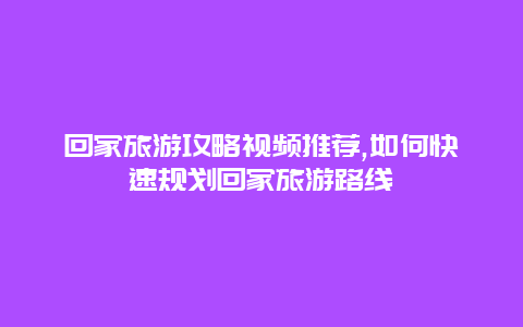 回家旅游攻略视频推荐,如何快速规划回家旅游路线