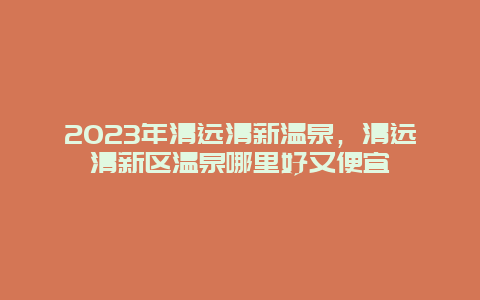 2023年清远清新温泉，清远清新区温泉哪里好又便宜