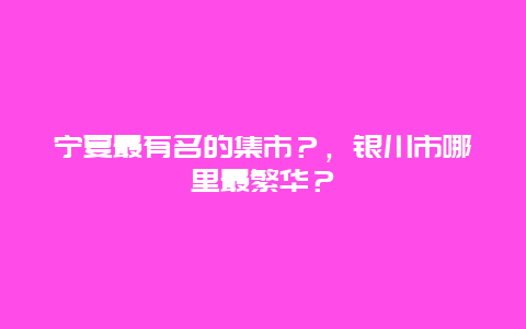 宁夏最有名的集市？，银川市哪里最繁华？