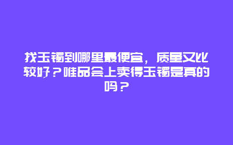 找玉镯到哪里最便宜，质量又比较好？唯品会上卖得玉镯是真的吗？