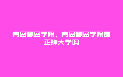 青岛琴岛学院，青岛琴岛学院是正牌大学吗